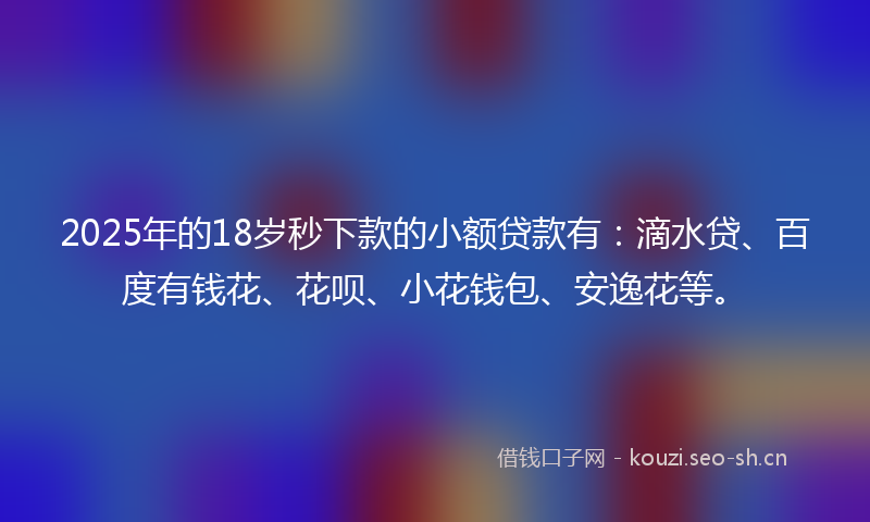 2025年的18岁秒下款的小额贷款有：滴水贷、百度有钱花、花呗、小花钱包、安逸花等。