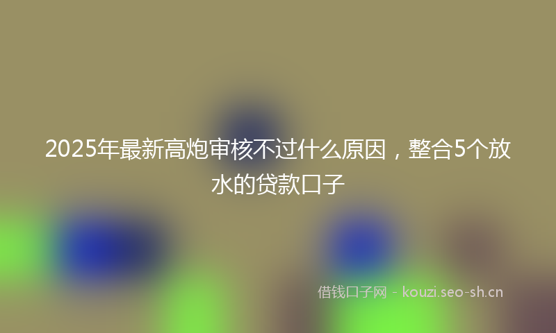 2025年最新高炮审核不过什么原因，整合5个放水的贷款口子