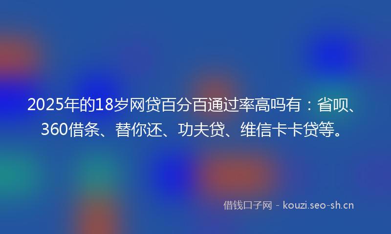 2025年的18岁网贷百分百通过率高吗有：省呗、360借条、替你还、功夫贷、维信卡卡贷等。