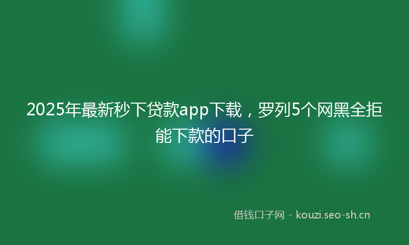 2025年最新秒下贷款app下载，罗列5个网黑全拒能下款的口子