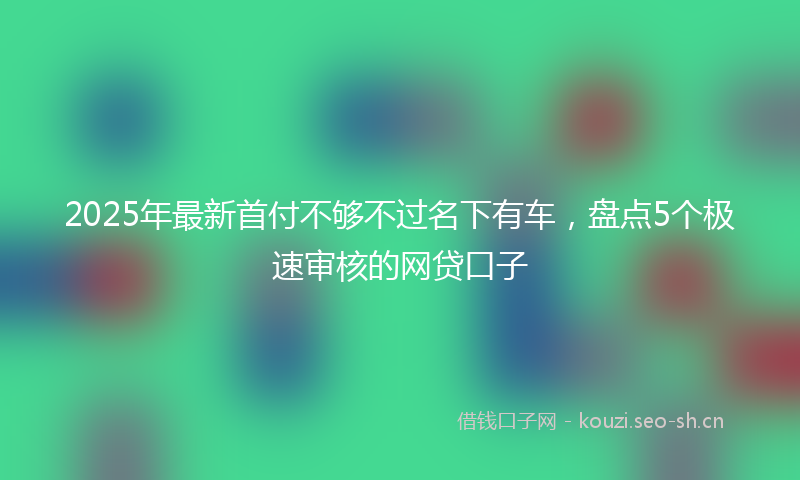 2025年最新首付不够不过名下有车，盘点5个极速审核的网贷口子