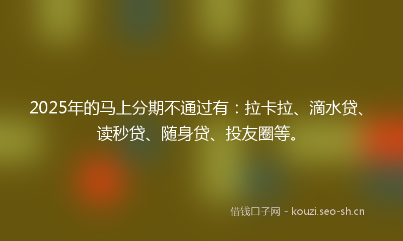2025年的马上分期不通过有：拉卡拉、滴水贷、读秒贷、随身贷、投友圈等。
