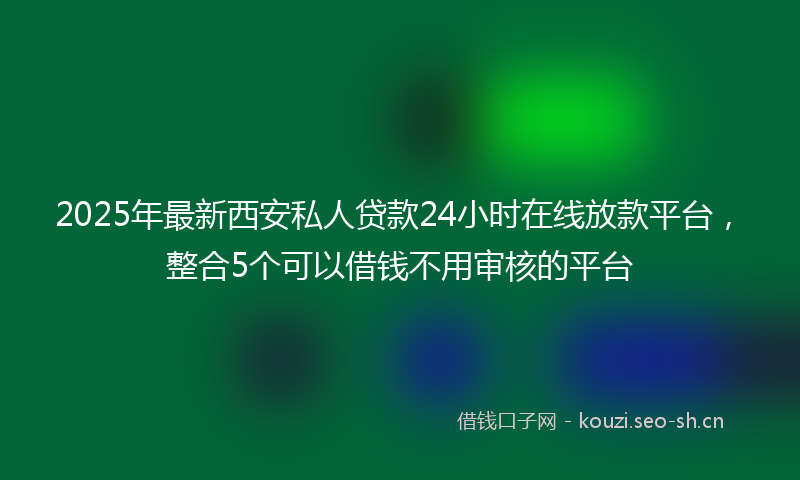 2025年最新西安私人贷款24小时在线放款平台，整合5个可以借钱不用审核的平台