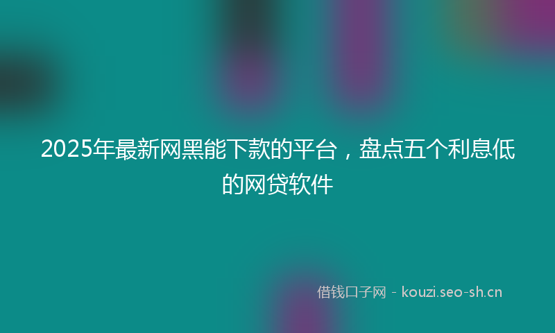 2025年最新网黑能下款的平台，盘点五个利息低的网贷软件