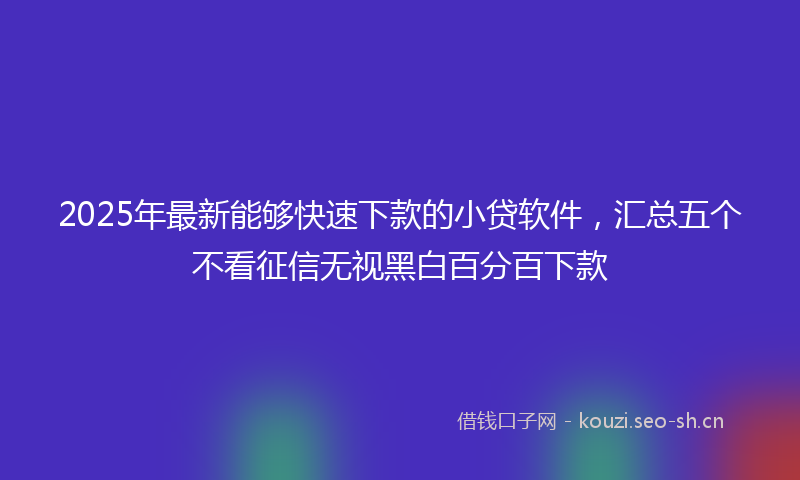 2025年最新能够快速下款的小贷软件，汇总五个不看征信无视黑白百分百下款