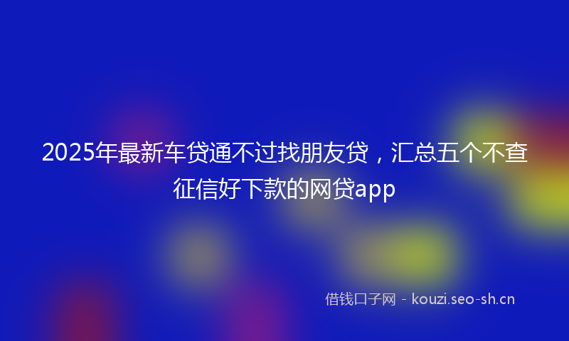 2025年最新车贷通不过找朋友贷，汇总五个不查征信好下款的网贷app