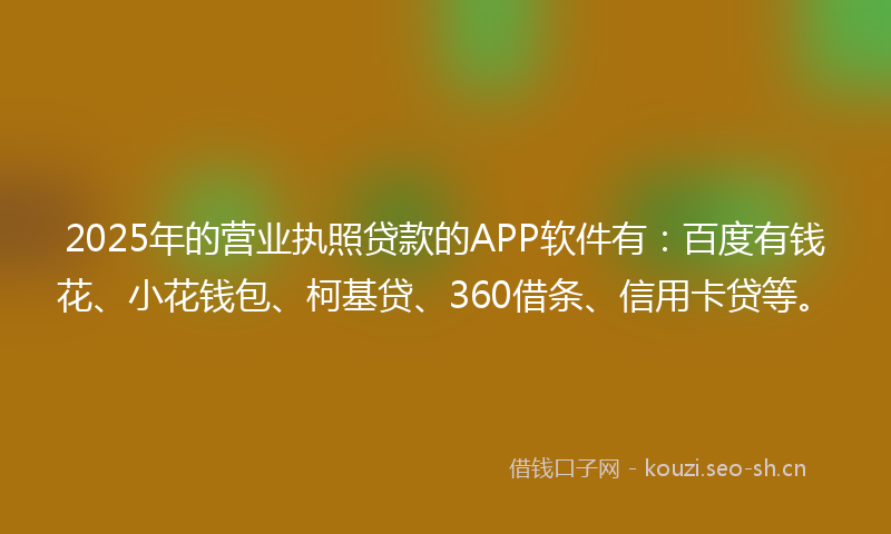 2025年的营业执照贷款的APP软件有：百度有钱花、小花钱包、柯基贷、360借条、信用卡贷等。