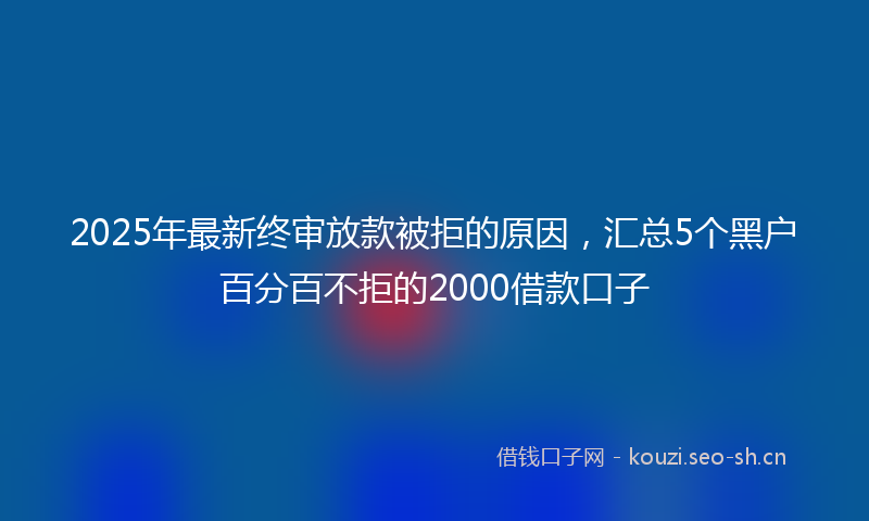 2025年最新终审放款被拒的原因，汇总5个黑户百分百不拒的2000借款口子