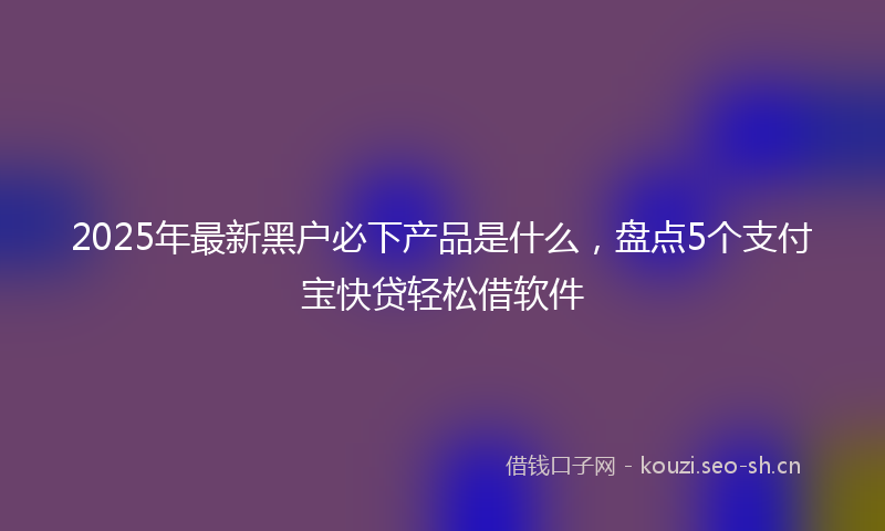2025年最新黑户必下产品是什么，盘点5个支付宝快贷轻松借软件