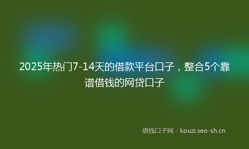 2025年热门7-14天的借款平台口子，整合5个靠谱借钱的网贷口子