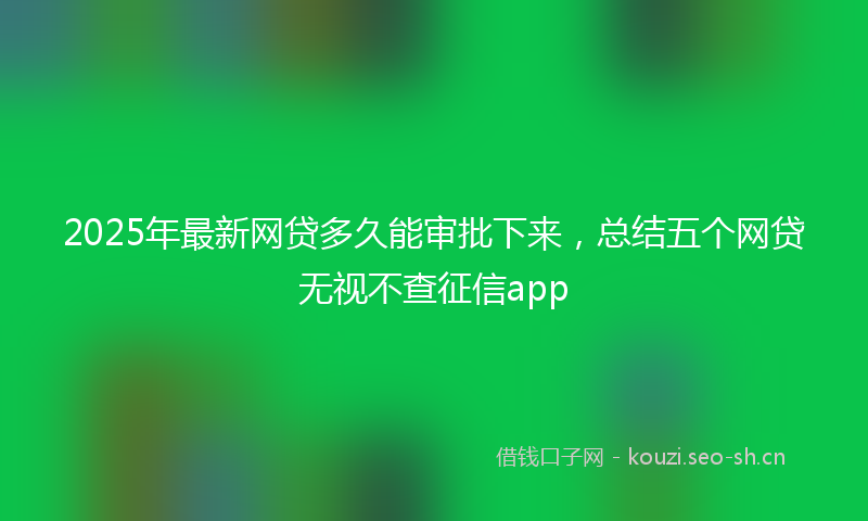 2025年最新网贷多久能审批下来，总结五个网贷无视不查征信app