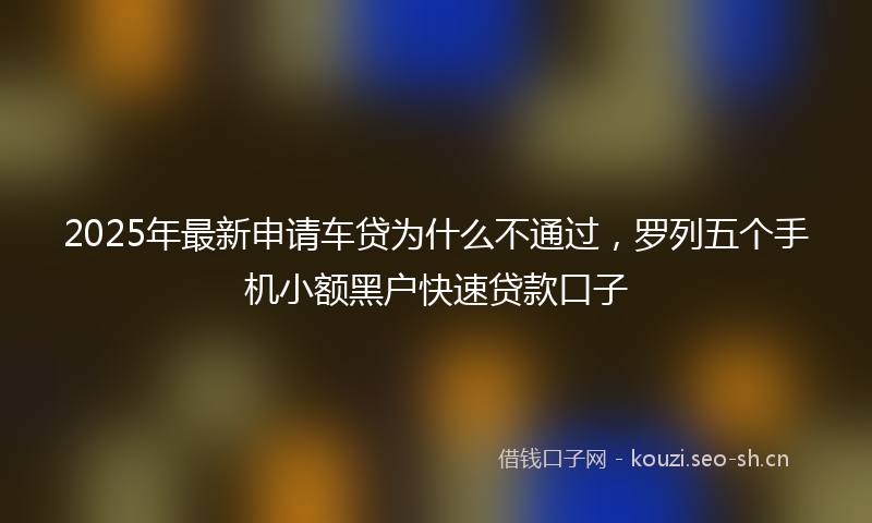 2025年最新申请车贷为什么不通过，罗列五个手机小额黑户快速贷款口子