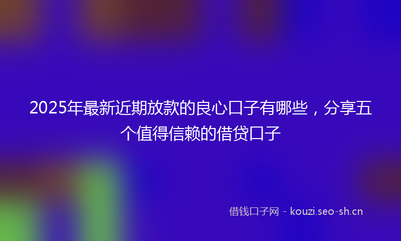 2025年最新近期放款的良心口子有哪些，分享五个值得信赖的借贷口子