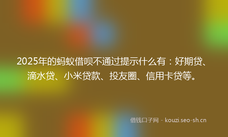 2025年的蚂蚁借呗不通过提示什么有：好期贷、滴水贷、小米贷款、投友圈、信用卡贷等。