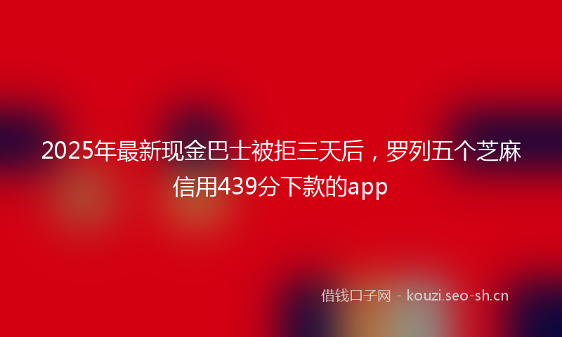 2025年最新现金巴士被拒三天后，罗列五个芝麻信用439分下款的app