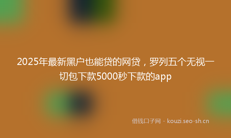 2025年最新黑户也能贷的网贷，罗列五个无视一切包下款5000秒下款的app