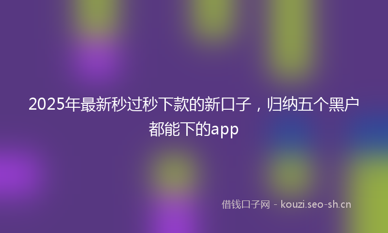 2025年最新秒过秒下款的新口子，归纳五个黑户都能下的app
