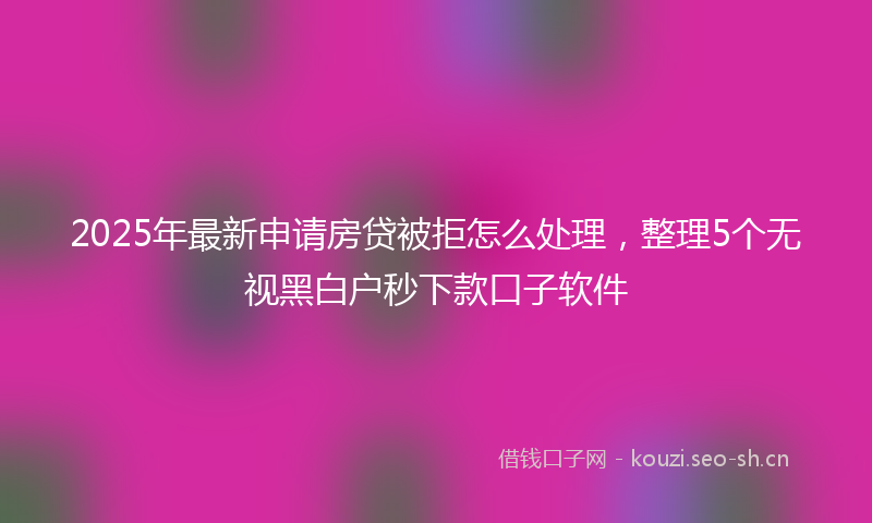 2025年最新申请房贷被拒怎么处理，整理5个无视黑白户秒下款口子软件