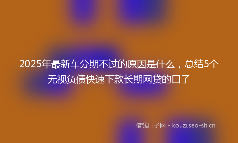 2025年最新车分期不过的原因是什么，总结5个无视负债快速下款长期网贷的口子