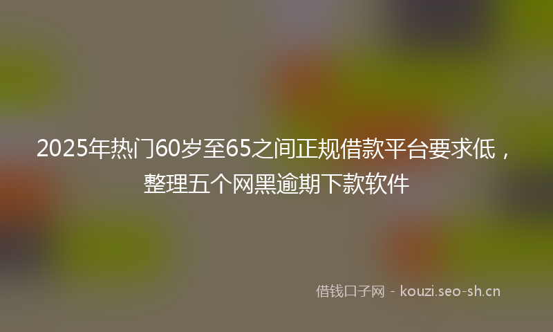 2025年热门60岁至65之间正规借款平台要求低，整理五个网黑逾期下款软件