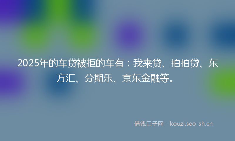 2025年的车贷被拒的车有：我来贷、拍拍贷、东方汇、分期乐、京东金融等。