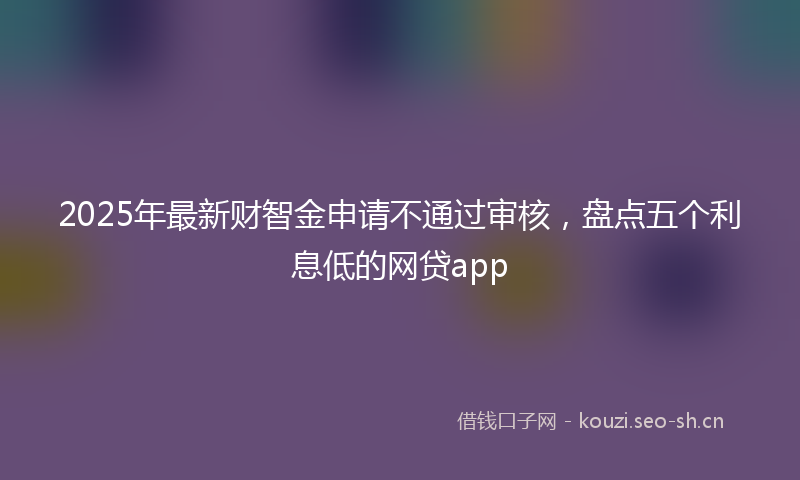 2025年最新财智金申请不通过审核，盘点五个利息低的网贷app