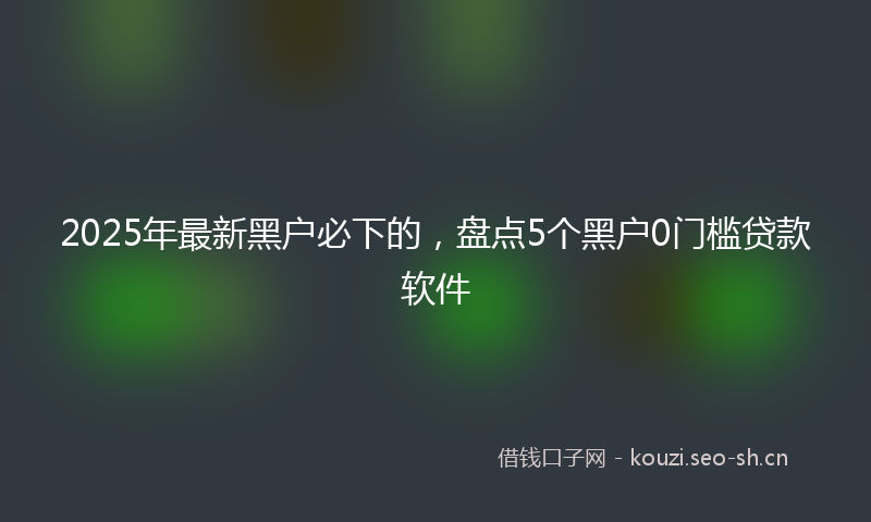 2025年最新黑户必下的，盘点5个黑户0门槛贷款软件