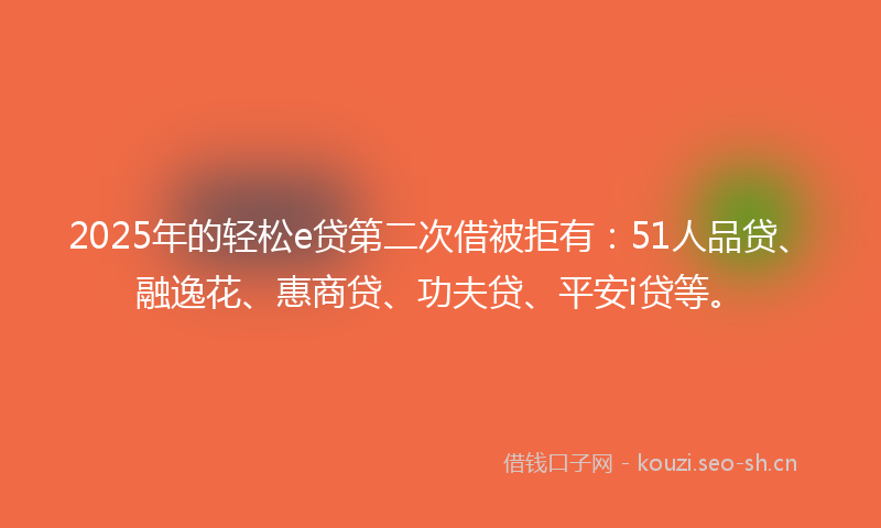 2025年的轻松e贷第二次借被拒有：51人品贷、融逸花、惠商贷、功夫贷、平安i贷等。