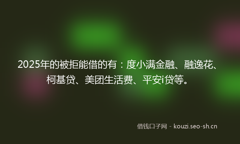 2025年的被拒能借的有：度小满金融、融逸花、柯基贷、美团生活费、平安i贷等。
