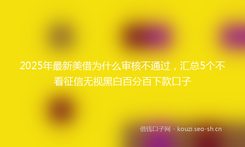 2025年最新美借为什么审核不通过，汇总5个不看征信无视黑白百分百下款口子