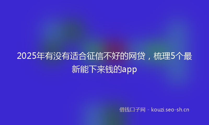 2025年有没有适合征信不好的网贷，梳理5个最新能下来钱的app