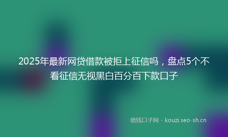2025年最新网贷借款被拒上征信吗，盘点5个不看征信无视黑白百分百下款口子