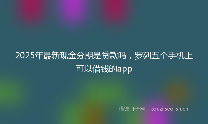 2025年最新现金分期是贷款吗，罗列五个手机上可以借钱的app