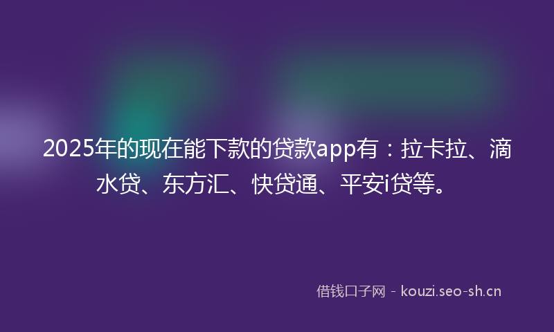 2025年的现在能下款的贷款app有：拉卡拉、滴水贷、东方汇、快贷通、平安i贷等。