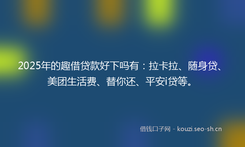 2025年的趣借贷款好下吗有：拉卡拉、随身贷、美团生活费、替你还、平安i贷等。