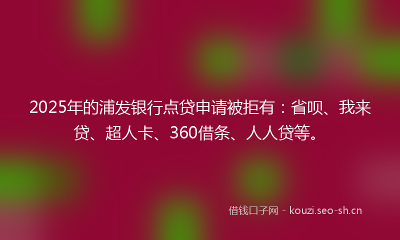 2025年的浦发银行点贷申请被拒有：省呗、我来贷、超人卡、360借条、人人贷等。