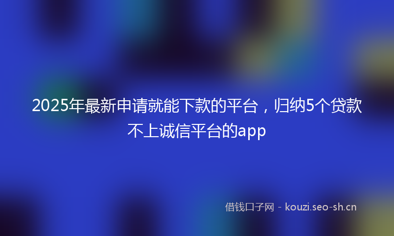 2025年最新申请就能下款的平台，归纳5个贷款不上诚信平台的app