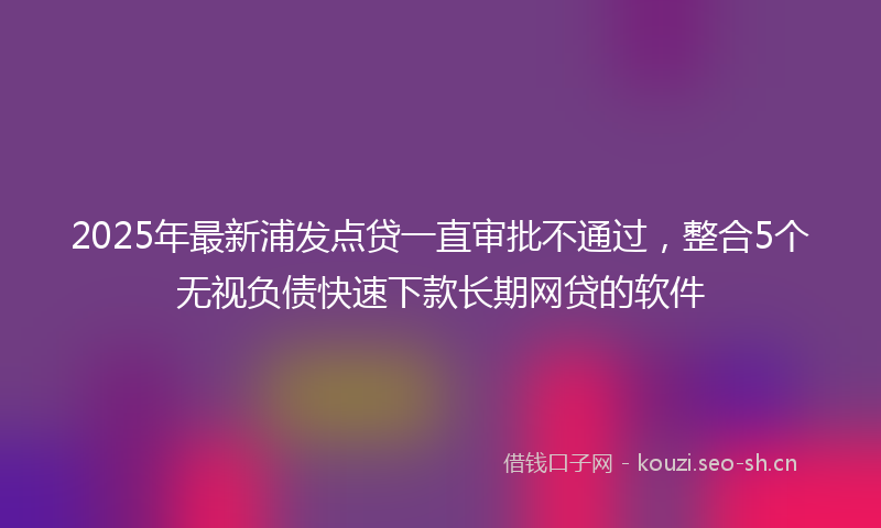 2025年最新浦发点贷一直审批不通过，整合5个无视负债快速下款长期网贷的软件