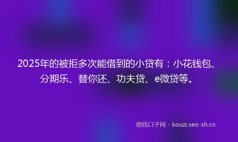 2025年的被拒多次能借到的小贷有：小花钱包、分期乐、替你还、功夫贷、e微贷等。