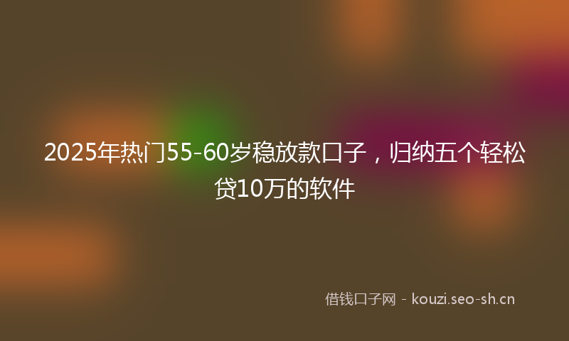 2025年热门55-60岁稳放款口子，归纳五个轻松贷10万的软件