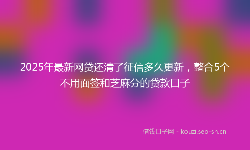 2025年最新网贷还清了征信多久更新，整合5个不用面签和芝麻分的贷款口子