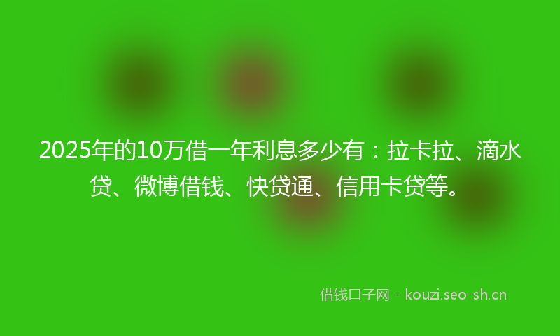2025年的10万借一年利息多少有：拉卡拉、滴水贷、微博借钱、快贷通、信用卡贷等。