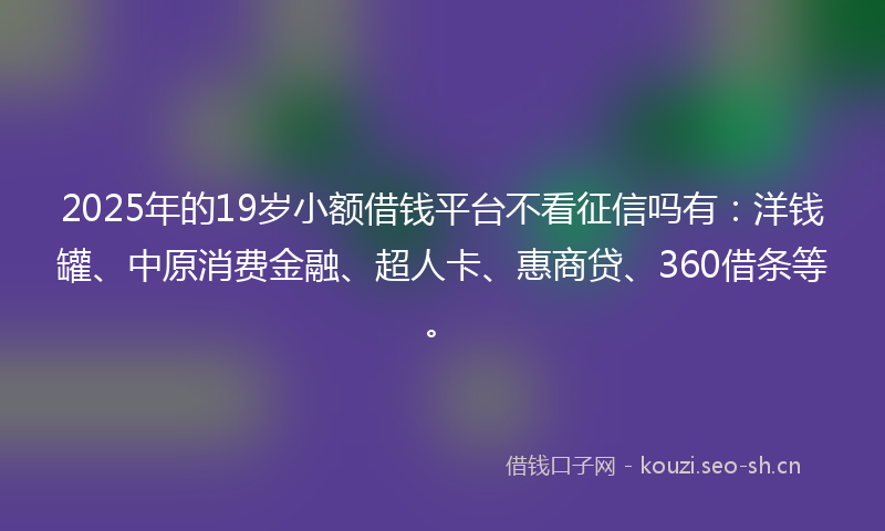 2025年的19岁小额借钱平台不看征信吗有：洋钱罐、中原消费金融、超人卡、惠商贷、360借条等。