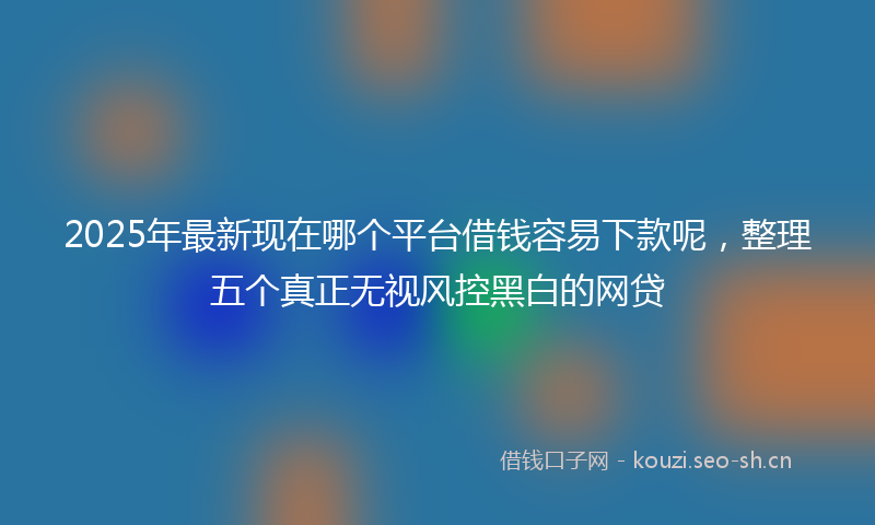 2025年最新现在哪个平台借钱容易下款呢，整理五个真正无视风控黑白的网贷