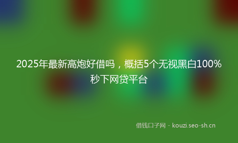 2025年最新高炮好借吗，概括5个无视黑白100%秒下网贷平台