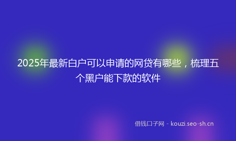 2025年最新白户可以申请的网贷有哪些，梳理五个黑户能下款的软件