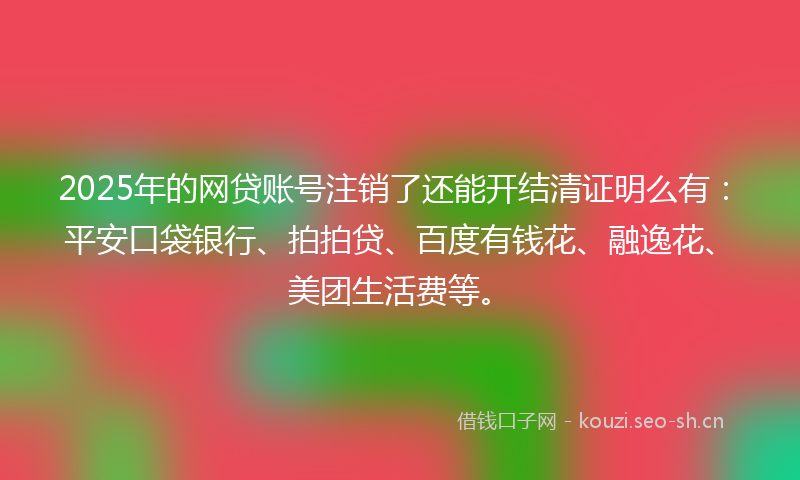 2025年的网贷账号注销了还能开结清证明么有：平安口袋银行、拍拍贷、百度有钱花、融逸花、美团生活费等。