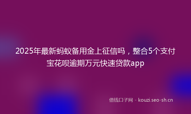 2025年最新蚂蚁备用金上征信吗，整合5个支付宝花呗逾期万元快速贷款app