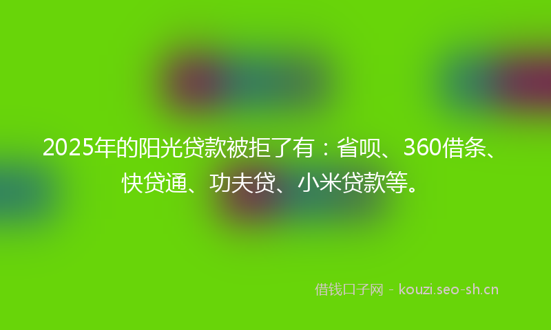 2025年的阳光贷款被拒了有：省呗、360借条、快贷通、功夫贷、小米贷款等。