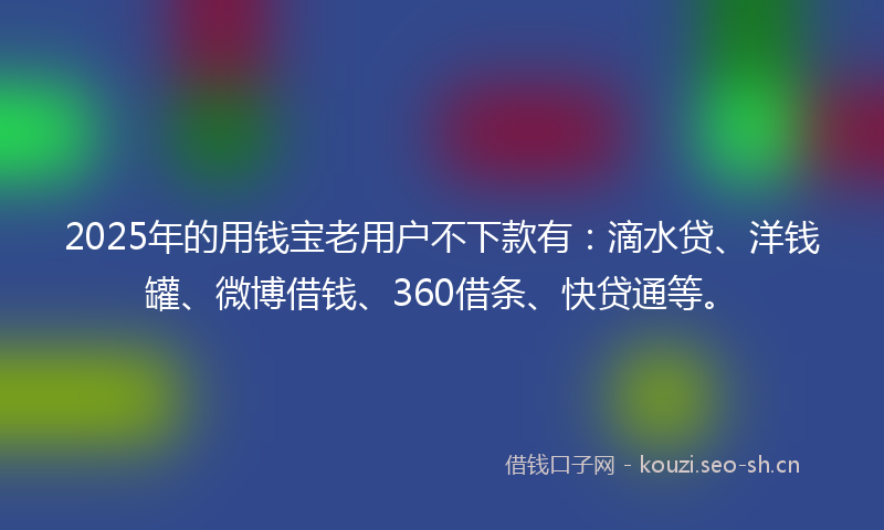 2025年的用钱宝老用户不下款有：滴水贷、洋钱罐、微博借钱、360借条、快贷通等。